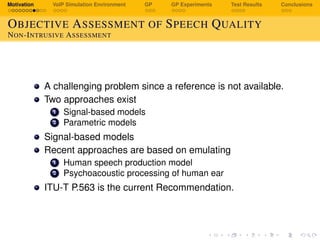 Motivation VoIP Simulation Environment GP GP Experiments Test Results Conclusions
OBJECTIVE ASSESSMENT OF SPEECH QUALITY
NON-INTRUSIVE ASSESSMENT
A challenging problem since a reference is not available.
Two approaches exist
1 Signal-based models
2 Parametric models
Signal-based models
Recent approaches are based on emulating
1 Human speech production model
2 Psychoacoustic processing of human ear
ITU-T P.563 is the current Recommendation.
 