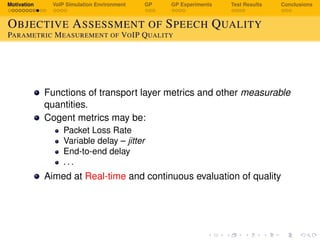 Motivation VoIP Simulation Environment GP GP Experiments Test Results Conclusions
OBJECTIVE ASSESSMENT OF SPEECH QUALITY
PARAMETRIC MEASUREMENT OF VOIP QUALITY
Functions of transport layer metrics and other measurable
quantities.
Cogent metrics may be:
Packet Loss Rate
Variable delay – jitter
End-to-end delay
. . .
Aimed at Real-time and continuous evaluation of quality
 