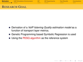 Motivation VoIP Simulation Environment GP GP Experiments Test Results Conclusions
RESEARCH GOAL
Derivation of a VoIP listening Quality estimation model as a
function of transport layer metrics.
Genetic Programming based Symbolic Regression is used
Using the PESQ algorithm as the reference system
 