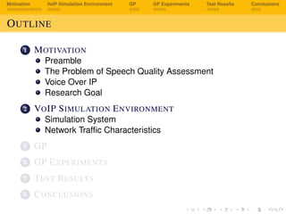Motivation VoIP Simulation Environment GP GP Experiments Test Results Conclusions
OUTLINE
1 MOTIVATION
Preamble
The Problem of Speech Quality Assessment
Voice Over IP
Research Goal
2 VOIP SIMULATION ENVIRONMENT
Simulation System
Network Trafﬁc Characteristics
3 GP
4 GP EXPERIMENTS
5 TEST RESULTS
6 CONCLUSIONS
 