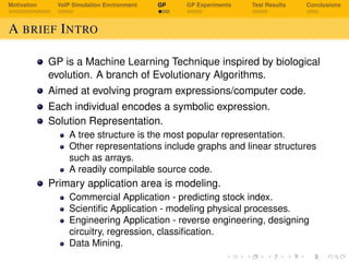 Motivation VoIP Simulation Environment GP GP Experiments Test Results Conclusions
A BRIEF INTRO
GP is a Machine Learning Technique inspired by biological
evolution. A branch of Evolutionary Algorithms.
Aimed at evolving program expressions/computer code.
Each individual encodes a symbolic expression.
Solution Representation.
A tree structure is the most popular representation.
Other representations include graphs and linear structures
such as arrays.
A readily compilable source code.
Primary application area is modeling.
Commercial Application - predicting stock index.
Scientiﬁc Application - modeling physical processes.
Engineering Application - reverse engineering, designing
circuitry, regression, classiﬁcation.
Data Mining.
 