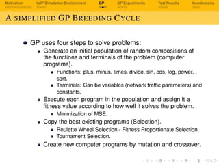 Motivation VoIP Simulation Environment GP GP Experiments Test Results Conclusions
A SIMPLIFIED GP BREEDING CYCLE
GP uses four steps to solve problems:
Generate an initial population of random compositions of
the functions and terminals of the problem (computer
programs).
Functions: plus, minus, times, divide, sin, cos, log, power, ,
sqrt.
Terminals: Can be variables (network trafﬁc parameters) and
constants.
Execute each program in the population and assign it a
ﬁtness value according to how well it solves the problem.
Minimization of MSE.
Copy the best existing programs (Selection).
Roulette Wheel Selection - Fitness Proportionate Selection.
Tournament Selection.
Create new computer programs by mutation and crossover.
 