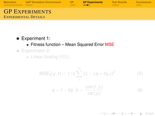 Motivation VoIP Simulation Environment GP GP Experiments Test Results Conclusions
GP EXPERIMENTS
EXPERIMENTAL DETAILS
Experiment 1:
Fitness function – Mean Squared Error MSE
Experiment 2:
Linear Scaling MSEs
MSEs(y, t) = 1/n
n
i
(ti − (a + byi))2
(5)
a = t − by, b =
cov(t, y)
var(y)
(6)
 