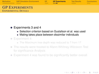 Motivation VoIP Simulation Environment GP GP Experiments Test Results Conclusions
GP EXPERIMENTS
EXPERIMENTAL DETAILS
Experiments 3 and 4
Selection criterion based on Gustafson et al. was used
Mating takes place between dissimilar individuals
Experiment 4:
The Maximum tree depth was reduced to 7 from 17
The results were treated to Mann-Whitney-Wilcoxon Test
for signiﬁcance Analysis
Experiment 4 was found to be signiﬁcantly better overall.
 