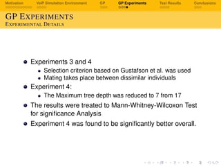 Motivation VoIP Simulation Environment GP GP Experiments Test Results Conclusions
GP EXPERIMENTS
EXPERIMENTAL DETAILS
Experiments 3 and 4
Selection criterion based on Gustafson et al. was used
Mating takes place between dissimilar individuals
Experiment 4:
The Maximum tree depth was reduced to 7 from 17
The results were treated to Mann-Whitney-Wilcoxon Test
for signiﬁcance Analysis
Experiment 4 was found to be signiﬁcantly better overall.
 