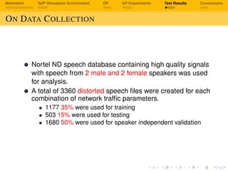 Motivation VoIP Simulation Environment GP GP Experiments Test Results Conclusions
ON DATA COLLECTION
Nortel ND speech database containing high quality signals
with speech from 2 male and 2 female speakers was used
for analysis.
A total of 3360 distorted speech ﬁles were created for each
combination of network trafﬁc parameters.
1177 35% were used for training
503 15% were used for testing
1680 50% were used for speaker independent validation
 