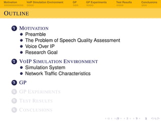 Motivation VoIP Simulation Environment GP GP Experiments Test Results Conclusions
OUTLINE
1 MOTIVATION
Preamble
The Problem of Speech Quality Assessment
Voice Over IP
Research Goal
2 VOIP SIMULATION ENVIRONMENT
Simulation System
Network Trafﬁc Characteristics
3 GP
4 GP EXPERIMENTS
5 TEST RESULTS
6 CONCLUSIONS
 