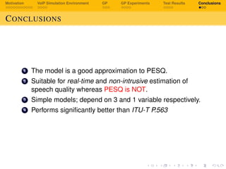 Motivation VoIP Simulation Environment GP GP Experiments Test Results Conclusions
CONCLUSIONS
1 The model is a good approximation to PESQ.
2 Suitable for real-time and non-intrusive estimation of
speech quality whereas PESQ is NOT.
3 Simple models; depend on 3 and 1 variable respectively.
4 Performs signiﬁcantly better than ITU-T P.563
 
