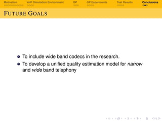 Motivation VoIP Simulation Environment GP GP Experiments Test Results Conclusions
FUTURE GOALS
To include wide band codecs in the research.
To develop a uniﬁed quality estimation model for narrow
and wide band telephony
 