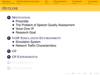 Motivation VoIP Simulation Environment GP GP Experiments Test Results Conclusions
OUTLINE
1 MOTIVATION
Preamble
The Problem of Speech Quality Assessment
Voice Over IP
Research Goal
2 VOIP SIMULATION ENVIRONMENT
Simulation System
Network Trafﬁc Characteristics
3 GP
4 GP EXPERIMENTS
5 TEST RESULTS
6 CONCLUSIONS
 