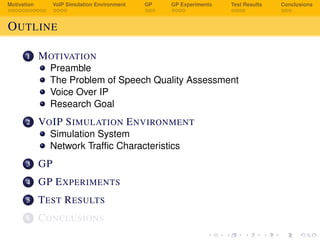 Motivation VoIP Simulation Environment GP GP Experiments Test Results Conclusions
OUTLINE
1 MOTIVATION
Preamble
The Problem of Speech Quality Assessment
Voice Over IP
Research Goal
2 VOIP SIMULATION ENVIRONMENT
Simulation System
Network Trafﬁc Characteristics
3 GP
4 GP EXPERIMENTS
5 TEST RESULTS
6 CONCLUSIONS
 