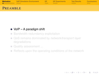 Motivation VoIP Simulation Environment GP GP Experiments Test Results Conclusions
PREAMBLE
VoIP – A paradigm shift
Bandwidth redundancy exploitation
QoS remains dominated by network/transport layer
degradations
Quality assessment ...
Reﬂects upon the operating conditions of the network
 