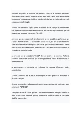 Portanto, enquanto as crenças na pobreza, carência e escassez estiverem
alojadas em suas mentes subconscientes, eles continuarão a ter pensamentos
limitados de 'pobreza' que atrairão e criarão mais do mesmo: mais carência, mais
escassez, mais limitação.
Se isso não bastasse, e para piorar as coisas, essas crenças e pensamentos
dão origem automaticamente a sentimentos, atitudes e comportamentos que vão
garantir que a pessoa continue a FALHAR.
A menos que a pessoa mude drasticamente o que acredita e, portanto, o que
pensa o dia todo e como se sente sobre essas coisas, ela fará automaticamente
todas as coisas necessárias para GARANTIR que continuará a FALHOU. E tudo
vai ficar cada vez mais difícil na área financeira. Tudo relacionado ao dinheiro se
tornará uma verdadeira luta!
As crenças são a verdadeira CAUSA do que atraímos e criamos. Portanto,
podemos afirmar com precisão que as crenças são os blocos de construção de
nossa realidade.
A auto-imagem é composta por milhares de crenças diferentes, porém
consistentes.
A ÚNICA maneira de mudar a autoimagem de uma pessoa é mudando as
próprias crenças!
Se uma pessoa não muda sua autoimagem (suas crenças), ela continuará a ser
um grande PERDIDO?
A resposta é sim! E tudo o que ele / ela faz simplesmente reforça o padrão de
falha. Este é um 'segredo' que os milionários, multimilionários e bilionários
SABEM e você não ..
 