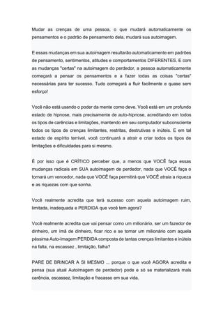 Mudar as crenças de uma pessoa, o que mudará automaticamente os
pensamentos e o padrão de pensamento dela, mudará sua autoimagem.
E essas mudanças em sua autoimagem resultarão automaticamente em padrões
de pensamento, sentimentos, atitudes e comportamentos DIFERENTES. E com
as mudanças "certas" na autoimagem do perdedor, a pessoa automaticamente
começará a pensar os pensamentos e a fazer todas as coisas "certas"
necessárias para ter sucesso. Tudo começará a fluir facilmente e quase sem
esforço!
Você não está usando o poder da mente como deve. Você está em um profundo
estado de hipnose, mais precisamente de auto-hipnose, acreditando em todos
os tipos de carências e limitações, mantendo em seu computador subconsciente
todos os tipos de crenças limitantes, restritas, destrutivas e inúteis. E em tal
estado de espírito terrível, você continuará a atrair e criar todos os tipos de
limitações e dificuldades para si mesmo.
É por isso que é CRÍTICO perceber que, a menos que VOCÊ faça essas
mudanças radicais em SUA autoimagem de perdedor, nada que VOCÊ faça o
tornará um vencedor, nada que VOCÊ faça permitirá que VOCÊ atraia a riqueza
e as riquezas com que sonha.
Você realmente acredita que terá sucesso com aquela autoimagem ruim,
limitada, inadequada e PERDIDA que você tem agora?
Você realmente acredita que vai pensar como um milionário, ser um fazedor de
dinheiro, um ímã de dinheiro, ficar rico e se tornar um milionário com aquela
péssima Auto-Imagem PERDIDA composta de tantas crenças limitantes e inúteis
na falta, na escassez , limitação, falha?
PARE DE BRINCAR A SI MESMO ... porque o que você AGORA acredita e
pensa (sua atual Autoimagem de perdedor) pode e só se materializará mais
carência, escassez, limitação e fracasso em sua vida.
 