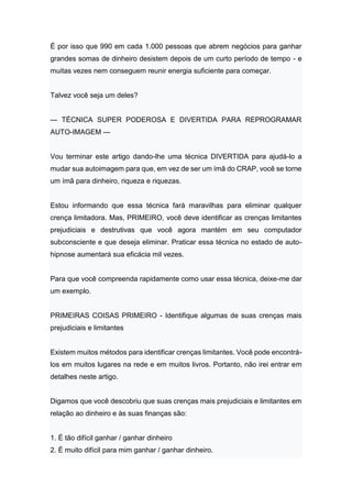 É por isso que 990 em cada 1.000 pessoas que abrem negócios para ganhar
grandes somas de dinheiro desistem depois de um curto período de tempo - e
muitas vezes nem conseguem reunir energia suficiente para começar.
Talvez você seja um deles?
--- TÉCNICA SUPER PODEROSA E DIVERTIDA PARA REPROGRAMAR
AUTO-IMAGEM ---
Vou terminar este artigo dando-lhe uma técnica DIVERTIDA para ajudá-lo a
mudar sua autoimagem para que, em vez de ser um ímã do CRAP, você se torne
um ímã para dinheiro, riqueza e riquezas.
Estou informando que essa técnica fará maravilhas para eliminar qualquer
crença limitadora. Mas, PRIMEIRO, você deve identificar as crenças limitantes
prejudiciais e destrutivas que você agora mantém em seu computador
subconsciente e que deseja eliminar. Praticar essa técnica no estado de auto-
hipnose aumentará sua eficácia mil vezes.
Para que você compreenda rapidamente como usar essa técnica, deixe-me dar
um exemplo.
PRIMEIRAS COISAS PRIMEIRO - Identifique algumas de suas crenças mais
prejudiciais e limitantes
Existem muitos métodos para identificar crenças limitantes. Você pode encontrá-
los em muitos lugares na rede e em muitos livros. Portanto, não irei entrar em
detalhes neste artigo.
Digamos que você descobriu que suas crenças mais prejudiciais e limitantes em
relação ao dinheiro e às suas finanças são:
1. É tão difícil ganhar / ganhar dinheiro
2. É muito difícil para mim ganhar / ganhar dinheiro.
 