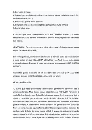 3. Eu rejeito dinheiro.
4. Não sei ganhar dinheiro (ou Quando se trata de ganhar dinheiro sou um inútil,
totalmente inadequado)
5. Nunca vou ganhar muito dinheiro.
6. Simplesmente não tenho inteligência para ganhar muito dinheiro
7. Sempre tive azar.
A técnica que estou apresentando aqui tem QUATRO etapas - a serem
realizadas DEPOIS de você identificar as crenças mais prejudiciais e limitantes
que possui.
- PASSO UM - Escreva um pequeno roteiro de como você deseja que as coisas
sejam (TEMPO PRESENTE)
Em outras palavras, escreva um roteiro curto e claro de como as coisas seriam
e como seriam em sua vida AGORA MESMO se você NÃO tivesse todas essas
crenças limitantes. Escrever é como se estivesse acontecendo HOJE, AGORA
MESMO!
Aqui está o que eu escreveria em um caso como este (observe que ATACO cada
uma das crenças limitantes citadas acima, uma por uma):
- Exemplo - Etapa UM
"O sujeito que disse que dinheiro é tão difícil de ganhar deve ser louco. Isso é
um disparate total. Mais do que isso, é absolutamente RIDÍCULO. Para mim, é
muito fácil ganhar dinheiro. Estou tão feliz agora porque é extremamente fácil e
divertido para MIM ganhar dinheiro, muito dinheiro. Sou um ímã de dinheiro.
Atraio dinheiro como um ímã. Sou um ímã irresistível para o dinheiro. E sei como
ganhar dinheiro. A cada dia fico melhor e melhor em ganhar dinheiro. É incrível!
Nem sei como, mas de alguma forma, SEMPRE consigo encontrar maneiras de
ganhar muito dinheiro de forma rápida e fácil. E a cada dia estou me tornando
mais e mais próspero financeiramente. Estou inteligente o suficiente para ganhar
muito dinheiro. Tenho o que é preciso para MIM ganhar muito dinheiro. E tenho
 