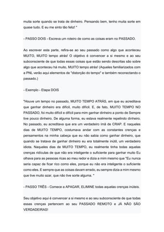muita sorte quando se trata de dinheiro. Pensando bem, tenho muita sorte em
quase tudo. E eu me sinto tão feliz! "
- PASSO DOIS - Escreva um roteiro de como as coisas eram no PASSADO.
Ao escrever esta parte, refira-se ao seu passado como algo que aconteceu
MUITO, MUITO tempo atrás! O objetivo é convencer a si mesmo e ao seu
subconsciente de que todas essas coisas que estão sendo descritas são sobre
algo que aconteceu há muito, MUITO tempo atrás! (Aqueles familiarizados com
a PNL verão aqui elementos de "distorção do tempo" e também reconectando o
passado.)
- Exemplo - Etapa DOIS
"Houve um tempo no passado, MUITO TEMPO ATRÁS, em que eu acreditava
que ganhar dinheiro era difícil, muito difícil. E, de fato, MUITO TEMPO NO
PASSADO, foi muito difícil e difícil para mim ganhar dinheiro a ponto de Sempre
tive pouco dinheiro. De alguma forma, eu estava realmente repelindo dinheiro.
No passado, eu acreditava que era um verdadeiro ímã de CRAP. E naqueles
dias de MUITO TEMPO, costumava andar com as constantes crenças e
pensamentos na minha cabeça que eu não sabia como ganhar dinheiro, que
quando se tratava de ganhar dinheiro eu era totalmente inútil, um verdadeiro
idiota. Naqueles dias de MUITO TEMPO, eu realmente tinha todas aquelas
crenças ridículas de que não era inteligente o suficiente para ganhar muito Eu
olhava para as pessoas ricas ao meu redor e dizia a mim mesmo que "Eu nunca
seria capaz de ficar rico como eles, porque eu não era inteligente o suficiente
como eles. E sempre que as coisas davam errado, eu sempre dizia a mim mesmo
que tive muito azar, que não tive sorte alguma. "
- PASSO TRÊS - Comece a APAGAR, ELIMINE todas aquelas crenças inúteis.
Seu objetivo aqui é convencer a si mesmo e ao seu subconsciente de que todas
essas crenças pertencem ao seu PASSADO REMOTO e JÁ NÃO SÃO
VERDADEIRAS!
 