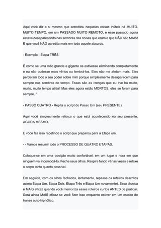 Aqui você diz a si mesmo que acreditou naquelas coisas inúteis há MUITO,
MUITO TEMPO, em um PASSADO MUITO REMOTO, e esse passado agora
estava desaparecendo nas sombras das coisas que eram e que NÃO são MAIS!
E que você NÃO acredita mais em todo aquele absurdo.
- Exemplo - Etapa TRÊS
É como se uma mão grande e gigante os estivesse eliminando completamente
e eu não pudesse mais vê-los ou lembrá-los. Eles não me afetam mais. Eles
perderam todo o seu poder sobre mim porque simplesmente desaparecem para
sempre nas sombras do tempo. Essas são as crenças que eu tive há muito,
muito, muito tempo atrás! Mas eles agora estão MORTOS, eles se foram para
sempre. "
- PASSO QUATRO - Repita o script do Passo Um (seu PRESENTE)
Aqui você simplesmente reforça o que está acontecendo no seu presente,
AGORA MESMO.
E você faz isso repetindo o script que preparou para a Etapa um.
- - Vamos resumir todo o PROCESSO DE QUATRO ETAPAS.
Coloque-se em uma posição muito confortável, em um lugar e hora em que
ninguém vai incomodá-lo. Feche seus olhos. Respire fundo várias vezes e relaxe
o corpo tanto quanto possível.
Em seguida, com os olhos fechados, lentamente, repasse os roteiros descritos
acima Etapa Um, Etapa Dois, Etapa Três e Etapa Um novamente). Essa técnica
é MAIS eficaz quando você memoriza esses roteiros curtos ANTES de praticar.
Será ainda MAIS eficaz se você fizer isso enquanto estiver em um estado de
transe auto-hipnótico.
 