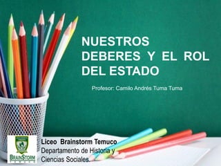 Liceo Brainstorm Temuco
Departamento de Historia y
Ciencias Sociales.
NUESTROS
DEBERES Y EL ROL
DEL ESTADO
Profesor: Camilo Andrés Tuma Tuma
 
