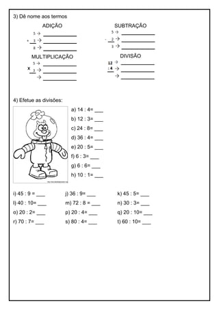 3) Dê nome aos termos
ADIÇÃO
MULTIPLICAÇÃO
SUBTRAÇÃO
DIVISÃO
4) Efetue as divisões:
a) 14 : 4= ___
b) 12 : 3= ___
c) 24 : 8= ___
d) 36 : 4= ___
e) 20 : 5= ___
f) 6 : 3= ___
g) 6 : 6= ___
h) 10 : 1= ___
i) 45 : 9 = ___ j) 36 : 9= ___ k) 45 : 5= ___
l) 40 : 10= ___ m) 72 : 8 = ___ n) 30 : 3= ___
o) 20 : 2= ___ p) 20 : 4= ___ q) 20 : 10= ___
r) 70 : 7= ___ s) 80 : 4= ___ t) 60 : 10= ___
 