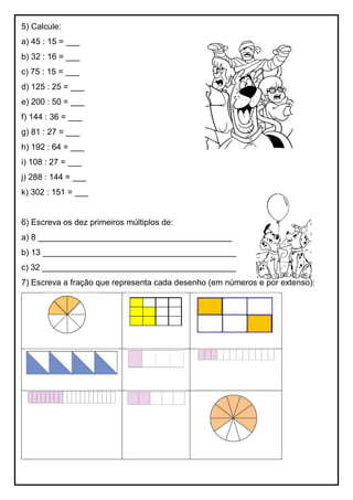 5) Calcule:
a) 45 : 15 = ___
b) 32 : 16 = ___
c) 75 : 15 = ___
d) 125 : 25 = ___
e) 200 : 50 = ___
f) 144 : 36 = ___
g) 81 : 27 = ___
h) 192 : 64 = ___
i) 108 : 27 = ___
j) 288 : 144 = ___
k) 302 : 151 = ___
6) Escreva os dez primeiros múltiplos de:
a) 8 __________________________________________
b) 13 __________________________________________
c) 32 __________________________________________
7) Escreva a fração que representa cada desenho (em números e por extenso):
 