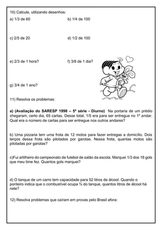 10) Calcule, utilizando desenhos:
a) 1/3 de 60 b) 1/4 de 100
c) 2/5 de 20 d) 1/2 de 100
e) 2/3 de 1 hora? f) 3/8 de 1 dia?
g) 3/4 de 1 ano?
11) Resolva os problemas:
a) (Avaliação do SARESP 1998 – 5ª série - Diurno) Na portaria de um prédio
chegaram, certo dia, 65 cartas. Desse total, 1/5 era para ser entregue no 1º andar.
Qual era o número de cartas para ser entregue nos outros andares?
b) Uma pizzaria tem uma frota de 12 motos para fazer entregas a domicílio. Dois
terços dessa frota são pilotados por garotas. Nessa frota, quantas motos são
pilotadas por garotas?
c)Fui artilheiro do campeonato de futebol de salão da escola. Marquei 1/3 dos 18 gols
que meu time fez. Quantos gols marquei?
d) O tanque de um carro tem capacidade para 52 litros de álcool. Quando o
ponteiro indica que o combustível ocupa ¾ do tanque, quantos litros de álcool há
nele?
12) Resolva problemas que caíram em provas pelo Brasil afora:
 
