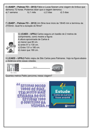 E) (SAEP – Palmas-TO – 2012) Fábio e Lucas fizeram uma viagem de ônibus que
demorou 72 horas. Podemos dizer que a viagem demorou:
a) 1 semana b) 1 mês c) 2 dias d) 3 dias
F) (SAEP – Palmas-TO – 2012) Um filme teve inicio às 19h45 min e terminou às
21h5min. Qual foi a duração do filme?
G) (CAED – UFRJ) Carlos segura um bastão de 2 metros de
comprimento, como mostra a figura:
A altura aproximada de Carlos é
a) menor que 80 cm.
b) entre 51 e 130 cm.
c) Entre 131 e 180 cm.
d) maior que 180 cm.
H) (CAED – UFRJ) Pablo viajou de São Carlos para Palmares. Veja na figura abaixo
a distância entre essas cidades.
Quantos metros Pablo percorreu nessa viagem?
 