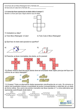 2
5) As faces de um Bloco Retangular tem o formato de __________________.
As faces de um Cubo tem o formato de ____________________.
6) A soma das faces opostas de um dado cúbico é sempre 7.
Numere as faces para que a figura abaixo seja um dado:
7) Verdadeiro ou falso?
a) Todo Bloco Retangular é Cubo! b) Todo Cubo é Bloco Retangular!
8) Qual face do dado está apoiada na superfície?
a) b)
9) Preencha as faces incompletas dos dados, se for possível:
10) (Álvaro Andrini) Qual das peças abaixo deve ser encaixada neste objeto para que ele fique com
a forma de um bloco retangular?
11) (Vunesp) Todas as alternativas dadas representam planificações de um cubo. Os números no
interior dos quadrados indicam a quantidade de pontos correspondentes a cada face de um dado
de forma cúbica. Se a soma dos pontos marcados nas faces opostas é 7, a única alternativa que
representa a planificação deste dado é
5
3 1
2
3 1
1
3
5 4
2
6
1
42
 