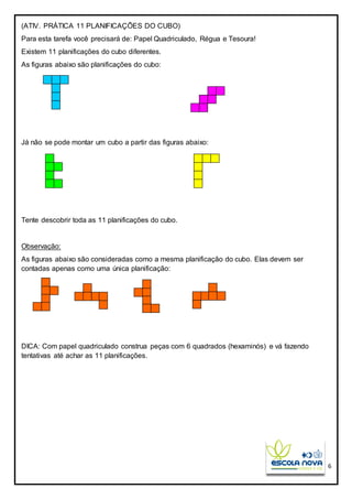 6
(ATIV. PRÁTICA 11 PLANIFICAÇÕES DO CUBO)
Para esta tarefa você precisará de: Papel Quadriculado, Régua e Tesoura!
Existem 11 planificações do cubo diferentes.
As figuras abaixo são planificações do cubo:
Já não se pode montar um cubo a partir das figuras abaixo:
Tente descobrir toda as 11 planificações do cubo.
Observação:
As figuras abaixo são consideradas como a mesma planificação do cubo. Elas devem ser
contadas apenas como uma única planificação:
DICA: Com papel quadriculado construa peças com 6 quadrados (hexaminós) e vá fazendo
tentativas até achar as 11 planificações.
 