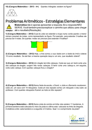 3
10) (Canguru Matemático – 2013 – 4+) Quantos triângulos existem na figura?
ProblemasAritméticos- EstratégiasElementares
Matemática não é apenas apresentar a resposta.Só a respostaNÃO
SERVE.Você também precisaexplicar o caminho que utilizou para chegar
até o resultado(Resolução).
1) (Canguru Matemático – 2012) O pai do João vai estender a roupa numa corda usando o menor
número possível de molas, como representado na figura. Por exemplo, para estender 3 toalhas ele
precisa de 4 molas. De quantas molas vai precisar para estender 9 toalhas?
2) (Canguru Matemático – 2012) Hoje, a Ana somou a sua idade com a idade da irmã e obteve
10 como resultado. Se ela fizer a mesma operação daqui a um ano, que resultado obterá?
3) (Canguru Matemático – 2012) Um dragão tem três cabeças. Cada vez que um herói corta uma
das cabeças do dragão, surgem três novas cabeças. O herói corta uma cabeça e, em seguida,
corta outra cabeça. Com quantas cabeças ficou o dragão?
4) (Canguru Matemático – 2012) Numa festa da escola, o David, o João e o Bernardo receberam,
cada um, um saco com 10 rebuçados. Cada um dos rapazes comeu um rebuçado e deu outro ao
professor. Com quantos rebuçados ficaram ao todo os três rapazes?
5) (Canguru Matemático – 2015) Numa pista de corrida em linha reta existem 11 bandeiras. A
primeira bandeira está colocada no início da pista e a última esta´ colocada na linha de chegada.
A distância entre cada bandeira e a seguinte é 8 metros. Qual ´e o comprimento da pista?
 