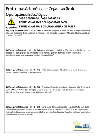 5
ProblemasAritméticos– Organizaçãode
Operaçõese Estratégias
FAÇA DESENHOS FAÇA RABISCOS
TENTE ACHAR UMA SOLUÇÃO MAIS FÁCIL
TENTE ACHAR MAIS DE UMA MANEIRA DE FAZER
1) (Canguru Matemático – 2012 – 3+) O Alexandre comprou 4 tartes de nata e o Igor comprou 6
bolos de chocolate. Eles pagaram o mesmo e, em conjunto, pagaram 24 euros. Quanto custa um
bolo de chocolate?
2) (Canguru Matemático – 2012 – 3+) A avó Maria fez 11 bolinhos. Ela decorou 5 bolinhos com
passas e 7 com pepitas de chocolate. Pelo menos, quantos bolinhos foram decorados
simultaneamente com passas e pepitas de chocolates?
3) (Canguru Matemático – 2012 – 4+) Três balões custam 12 cêntimos a mais do que um
balão. Quantos cêntimos custa um balão?
4) (Canguru Matemático – 2013 – 3+) O pai deu 5 maçãs a cada um dos seus três filhos: Ana,
Sara e Miguel. A Ana deu 3 maçãs `a Sara e depois a Sara deu metade das suas maçãs ao
Miguel. No final, com quantas maçãs ficou o Miguel?
5) (Canguru Matemático – 2013 – 3+) Uma caixa de base quadrada ´e preenchida com duas
camadas de pedaços quadrados de chocolate idênticos. O Pedro comeu todos os 20 pedaços
quadrados da camada superior e encostados `as paredes da caixa. Quantos pedaços quadrados
de chocolate ficaram na caixa?
 