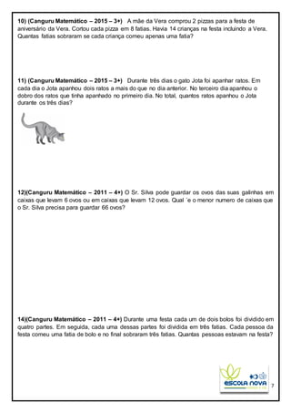 7
10) (Canguru Matemático – 2015 – 3+) A mãe da Vera comprou 2 pizzas para a festa de
aniversário da Vera. Cortou cada pizza em 8 fatias. Havia 14 crianças na festa incluindo a Vera.
Quantas fatias sobraram se cada criança comeu apenas uma fatia?
11) (Canguru Matemático – 2015 – 3+) Durante três dias o gato Jota foi apanhar ratos. Em
cada dia o Jota apanhou dois ratos a mais do que no dia anterior. No terceiro dia apanhou o
dobro dos ratos que tinha apanhado no primeiro dia. No total, quantos ratos apanhou o Jota
durante os três dias?
12)(Canguru Matemático – 2011 – 4+) O Sr. Silva pode guardar os ovos das suas galinhas em
caixas que levam 6 ovos ou em caixas que levam 12 ovos. Qual ´e o menor numero de caixas que
o Sr. Silva precisa para guardar 66 ovos?
14)(Canguru Matemático – 2011 – 4+) Durante uma festa cada um de dois bolos foi dividido em
quatro partes. Em seguida, cada uma dessas partes foi dividida em três fatias. Cada pessoa da
festa comeu uma fatia de bolo e no final sobraram três fatias. Quantas pessoas estavam na festa?
 