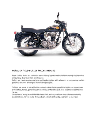ROYAL ENFIELD BULLET MACHISMO 350
Royal Enfield Bullet is a collectors item. Mostly appreciated for the thumping engine noise
announcing its arrival from a mile away.
Bullets are classic crusier machine and has kept place with advances in engineering and er-
gonomics without diluting its impeccable pedigree.

Enfields are made to last a lifetime. Almost every single part of the Bullet can be replaced
or modified, hence, generating an enormous enfield fan club. It is also known as the Desi
Harley.
Even after so many years Enfield Bullet stands a class part from most of the commonly
available bikes here in India. It imparts an entirely different personality to the rider.
 