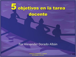 5 objetivos en la tarea
         docente




   Por Alexander Dorado Albán

          JORNADA PEDAGOGICA - PEREIRA
                                         1
              SEPTIEMBRE 9 DE 2012
 