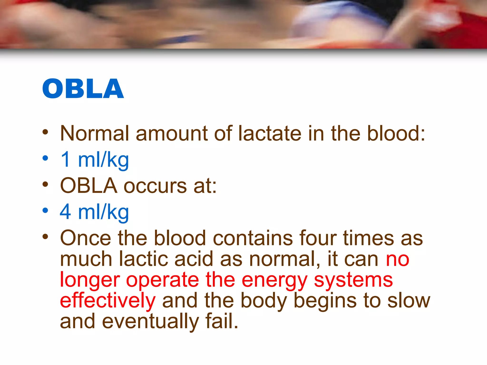 OBLA
• Normal amount of lactate in the blood:
• 1 ml/kg
• OBLA occurs at:
• 4 ml/kg
• Once the blood contains four times as
much lactic acid as normal, it can no
longer operate the energy systems
effectively and the body begins to slow
and eventually fail.
 