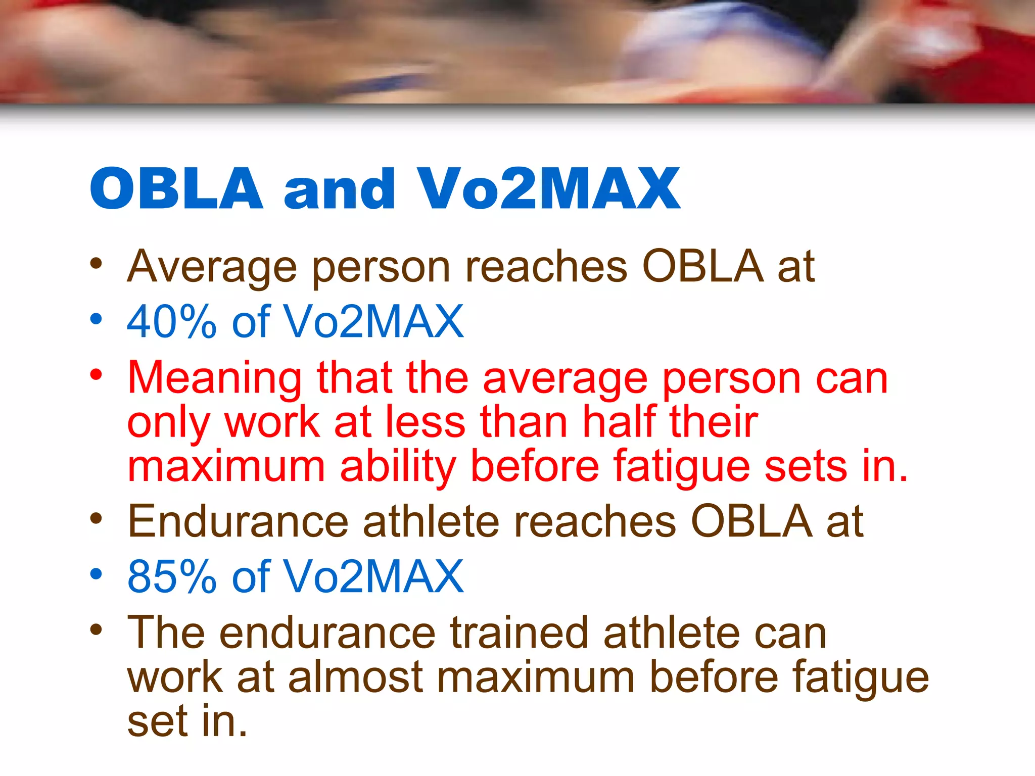 OBLA and Vo2MAX
• Average person reaches OBLA at
• 40% of Vo2MAX
• Meaning that the average person can
only work at less than half their
maximum ability before fatigue sets in.
• Endurance athlete reaches OBLA at
• 85% of Vo2MAX
• The endurance trained athlete can
work at almost maximum before fatigue
set in.
 