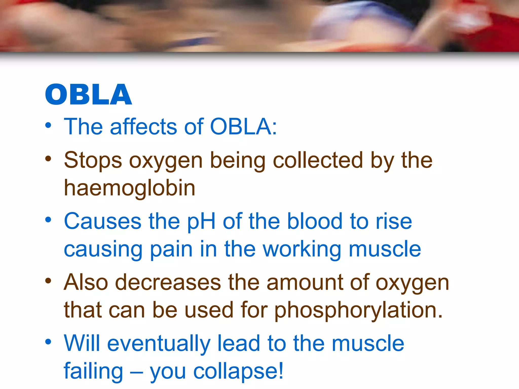 OBLA
• The affects of OBLA:
• Stops oxygen being collected by the
haemoglobin
• Causes the pH of the blood to rise
causing pain in the working muscle
• Also decreases the amount of oxygen
that can be used for phosphorylation.
• Will eventually lead to the muscle
failing – you collapse!
 