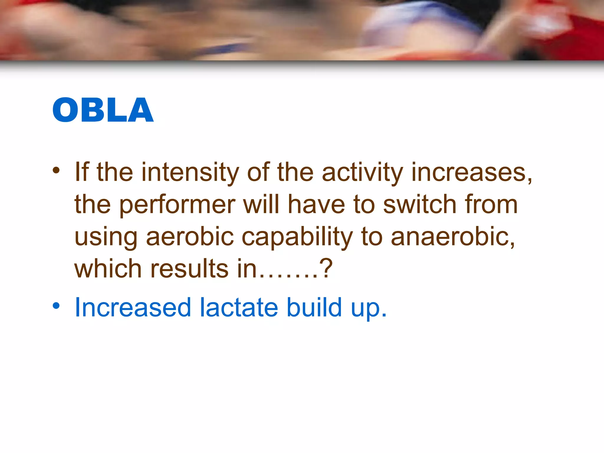 OBLA
• If the intensity of the activity increases,
the performer will have to switch from
using aerobic capability to anaerobic,
which results in…….?
• Increased lactate build up.
 