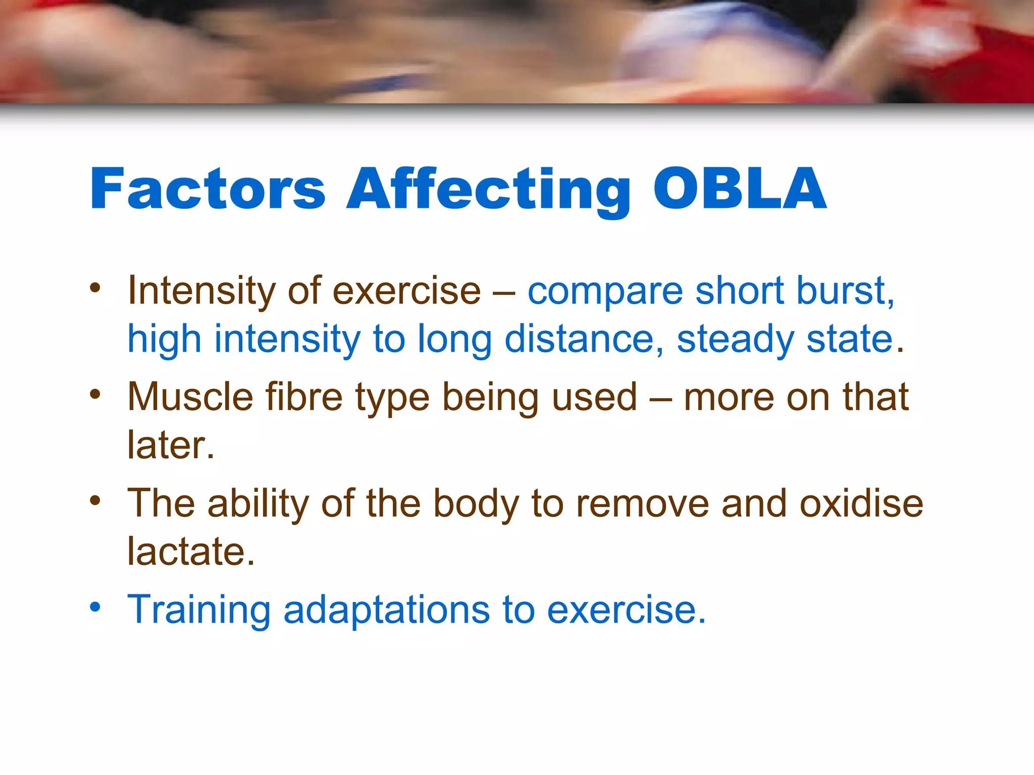 Factors Affecting OBLA
• Intensity of exercise – compare short burst,
high intensity to long distance, steady state.
• Muscle fibre type being used – more on that
later.
• The ability of the body to remove and oxidise
lactate.
• Training adaptations to exercise.
 