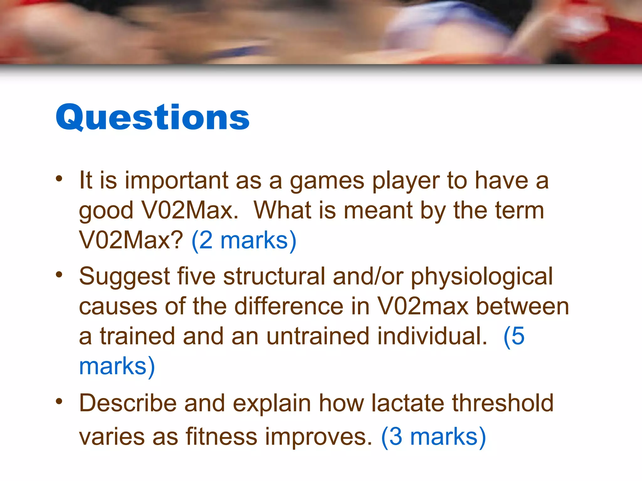 Questions
• It is important as a games player to have a
good V02Max. What is meant by the term
V02Max? (2 marks)
• Suggest five structural and/or physiological
causes of the difference in V02max between
a trained and an untrained individual. (5
marks)
• Describe and explain how lactate threshold
varies as fitness improves. (3 marks)
 