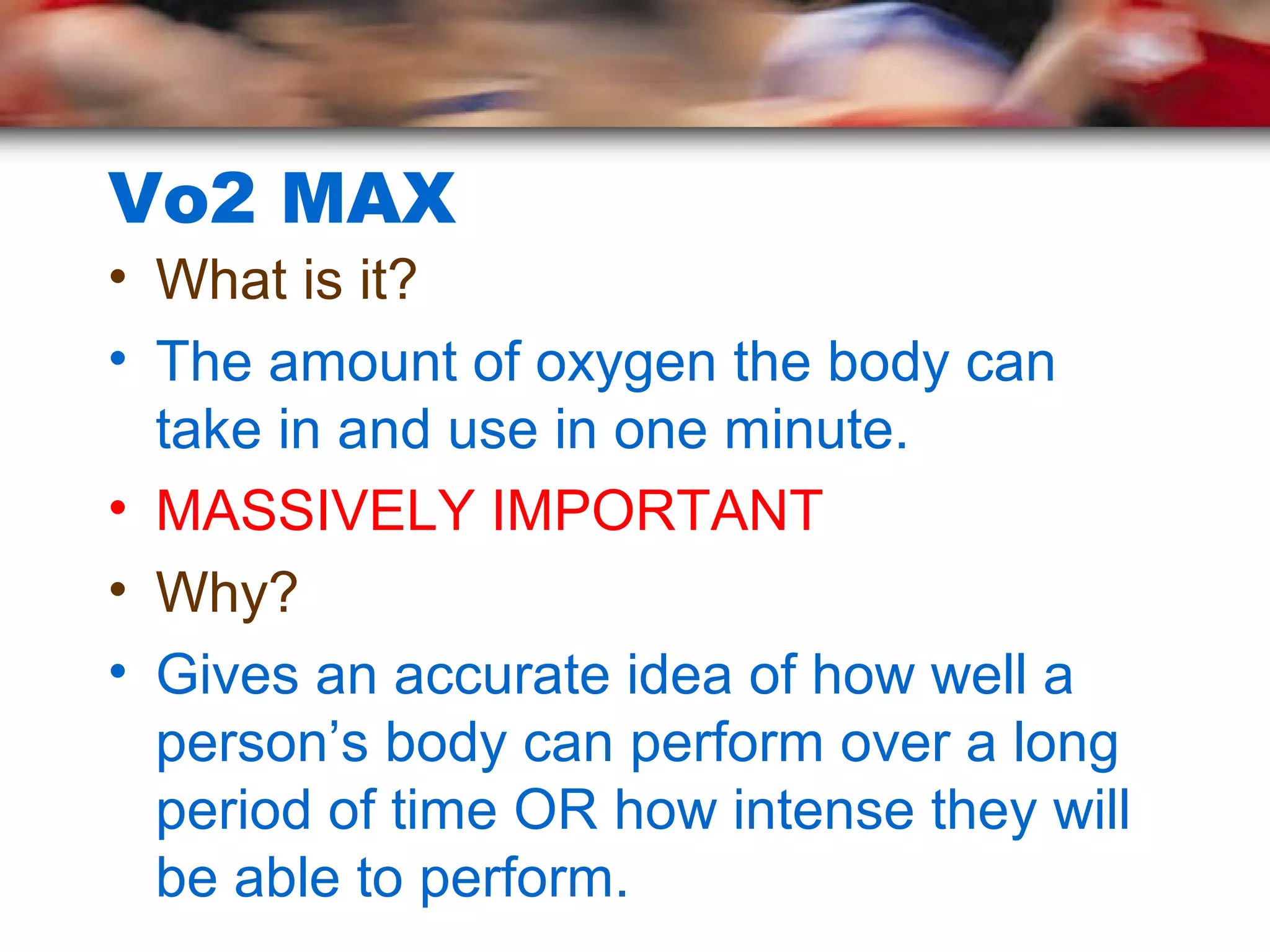 Vo2 MAX
• What is it?
• The amount of oxygen the body can
take in and use in one minute.
• MASSIVELY IMPORTANT
• Why?
• Gives an accurate idea of how well a
person’s body can perform over a long
period of time OR how intense they will
be able to perform.
 