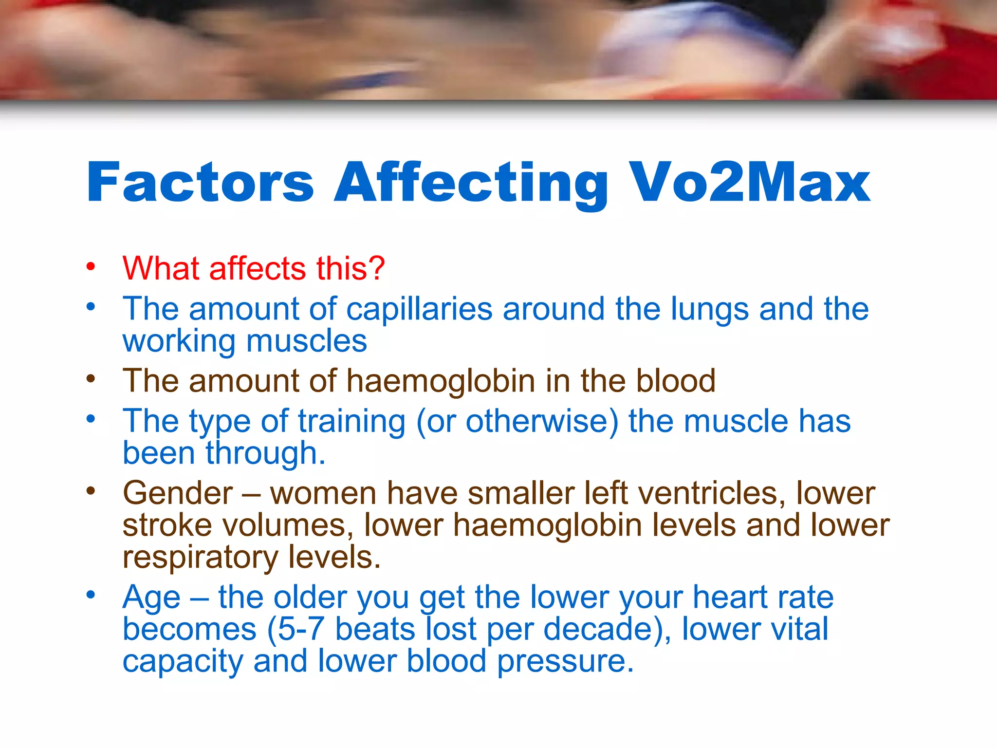 Factors Affecting Vo2Max
• What affects this?
• The amount of capillaries around the lungs and the
working muscles
• The amount of haemoglobin in the blood
• The type of training (or otherwise) the muscle has
been through.
• Gender – women have smaller left ventricles, lower
stroke volumes, lower haemoglobin levels and lower
respiratory levels.
• Age – the older you get the lower your heart rate
becomes (5-7 beats lost per decade), lower vital
capacity and lower blood pressure.
 