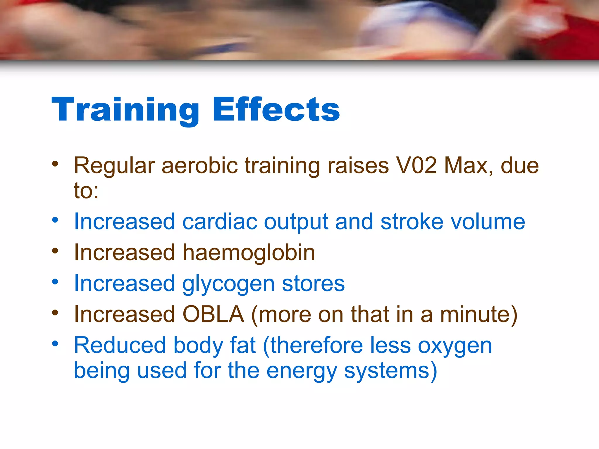 Training Effects
• Regular aerobic training raises V02 Max, due
to:
• Increased cardiac output and stroke volume
• Increased haemoglobin
• Increased glycogen stores
• Increased OBLA (more on that in a minute)
• Reduced body fat (therefore less oxygen
being used for the energy systems)
 