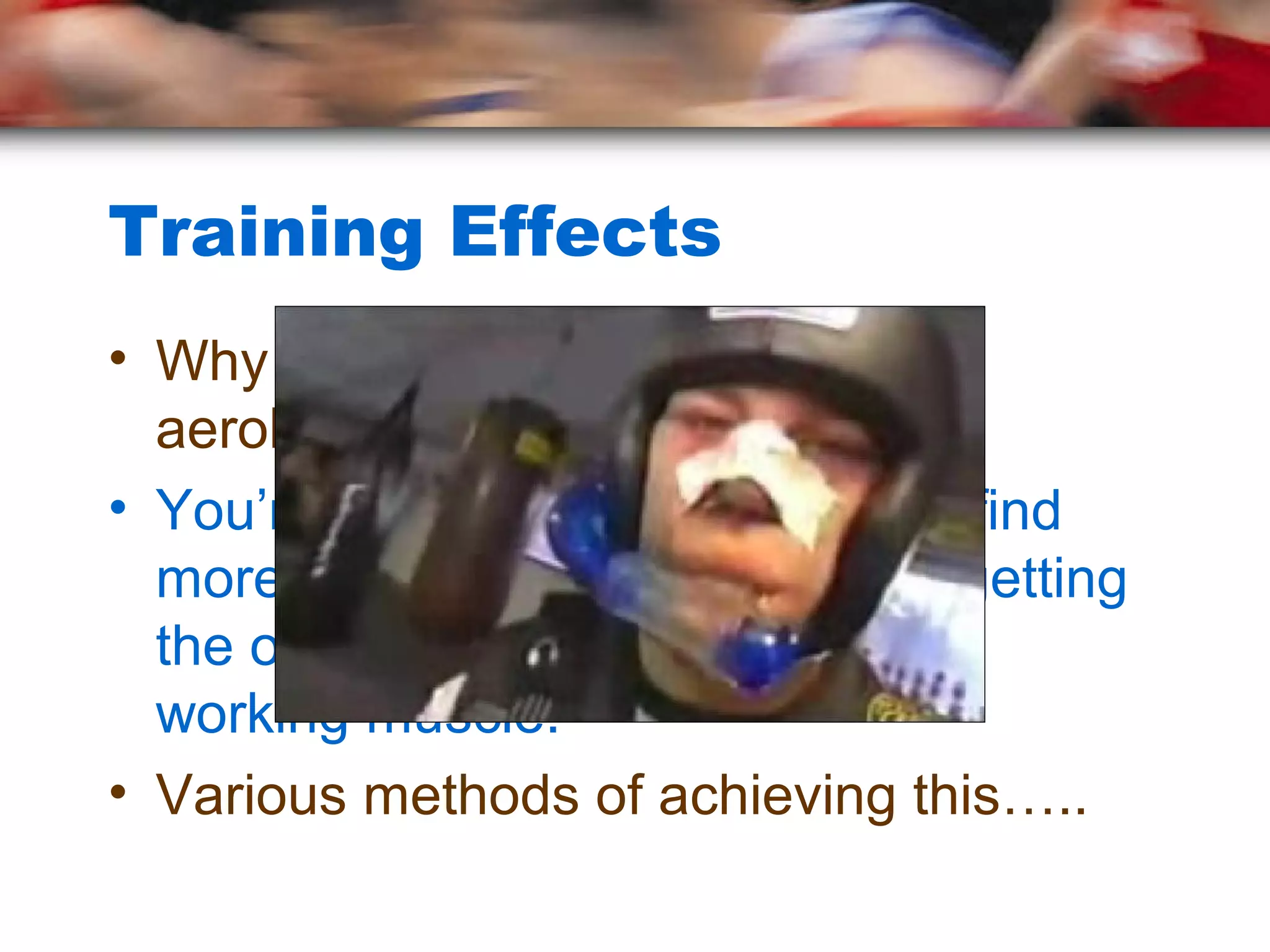 Training Effects
• Why do these effects occur with
aerobic training?
• You’re forcing the body to either find
more oxygen, or create ways of getting
the oxygen from the lungs to the
working muscle.
• Various methods of achieving this…..
 