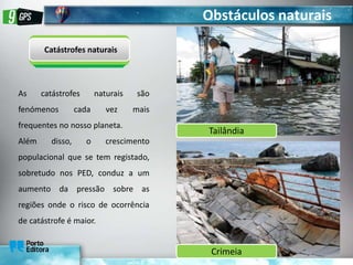 Obstáculos naturais
Catástrofes naturais
As catástrofes naturais são
fenómenos cada vez mais
frequentes no nosso planeta.
Além disso, o crescimento
populacional que se tem registado,
sobretudo nos PED, conduz a um
aumento da pressão sobre as
regiões onde o risco de ocorrência
de catástrofe é maior.
Tailândia
Crimeia
 
