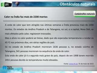 Obstáculos naturais
Catástrofes naturais
Calor na Índia faz mais de 2200 mortos
A onda de calor que tem atingido nas últimas semanas a Índia provocou mais de 2200
mortos. Os estados de Andhra Pradesh e de Telangana, no sul, e a capital, Nova Deli, os
mais afetados pelo calor, registaram trovoadas.
Mas o alívio no calor poderá ser breve, dado que são esperadas temperaturas a rondar os
45 oC nos próximos dias, em várias regiões do país.
Só no estado de Andhra Pradesh morreram 1636 pessoas e, no estado vizinho de
Telangana, 541 pessoas morreram na sequência da onda de calor.
Esta onda de calor já é a segunda mais grave do país, depois de em 1998 terem morrido
2451 pessoas devido às temperaturas muito elevadas.
Fonte: www.dn.pt, 31 de maio de 2015
 