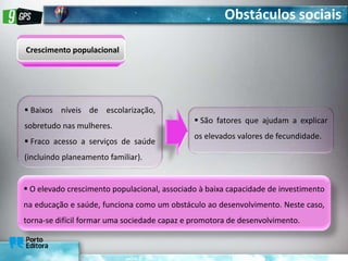 Obstáculos sociais
Crescimento populacional
 Baixos níveis de escolarização,
sobretudo nas mulheres.
 Fraco acesso a serviços de saúde
(incluindo planeamento familiar).
 São fatores que ajudam a explicar
os elevados valores de fecundidade.
 O elevado crescimento populacional, associado à baixa capacidade de investimento
na educação e saúde, funciona como um obstáculo ao desenvolvimento. Neste caso,
torna-se difícil formar uma sociedade capaz e promotora de desenvolvimento.
 