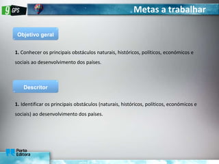 Metas a trabalhar
Objetivo geral
1. Conhecer os principais obstáculos naturais, históricos, políticos, económicos e
sociais ao desenvolvimento dos países.
Descritor
1. Identificar os principais obstáculos (naturais, históricos, políticos, económicos e
sociais) ao desenvolvimento dos países.
 