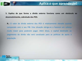 Aplica o que aprendeste!
5. Explica de que forma a dívida externa funciona como um obstáculo ao
desenvolvimento, sobretudo dos PED.
R.: O valor da dívida externa dos PED é relativamente elevado quando
comparado com o seu PIB. Esta situação obriga-os a fazerem um esforço
muito maior para poderem pagar. Além disso, o capital destinado ao
pagamento da dívida não será canalizado para as políticas de apoio à
população.
 