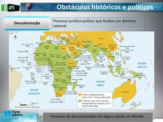 Obstáculos históricos e políticos
Descolonização
Processo jurídico-político que finaliza um domínio
colonial.
Processo de descolonização em alguns países do Mundo.
 